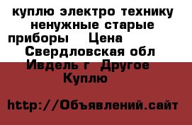 куплю электро-технику ненужные старые приборы  › Цена ­ 100-500 - Свердловская обл., Ивдель г. Другое » Куплю   